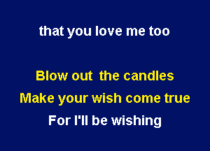 that you love me too

Blow out the candles

Make your wish come true
For I'll be wishing