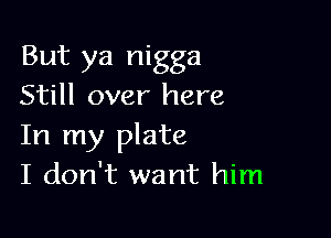 But ya nigga
Still over here

In my plate
I don't want him