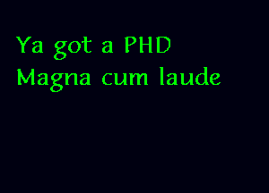 Ya got a PHD
Magna cum laude