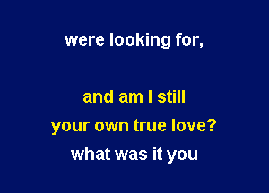 were looking for,

and am I still
your own true love?

what was it you