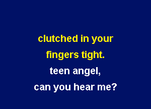 clutched in your

fingers tight.

teen angel,
can you hear me?