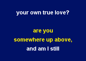 your own true love?

are you
somewhere up above,
and am I still