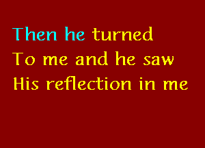 Then he turned
To me and he saw

His reflection in me