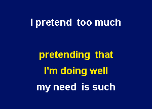 I pretend too much

pretending that

Pm doing well
my need is such