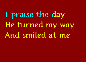 I praise the day
He turned my way

And smiled at me