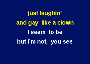 just laughin,
and gay like a clown
Iseem to be

but Pm not, you see