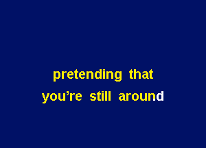 pretending that
youTe still around