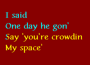 I said
One day he gon'

Say 'you're crowdin
My space'