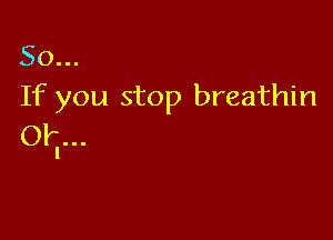 So...
If you stop breathin

OI...
