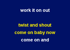 work it on out

twist and shout

come on baby now

come on and