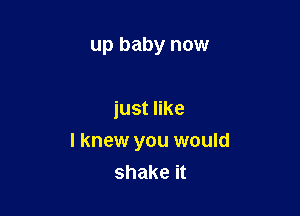 up baby now

just like

I knew you would
shake it