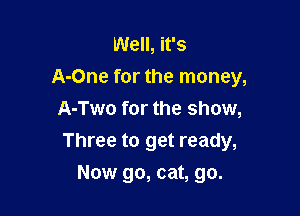Well, it's
A-One for the money,
A-Two for the show,

Three to get ready,

Now go, cat, go.
