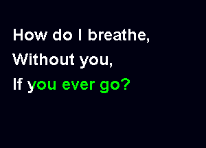 How do I breathe,
Without you,

If you ever go?