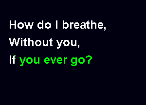 How do I breathe,
Without you,

If you ever go?