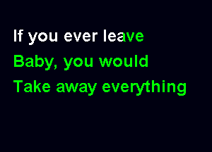 If you ever leave
Baby, you would

Take away everything