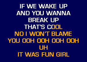 IF WE WAKE UP
AND YOU WANNA
BREAK UP
THAT'S COOL
NO I WON'T BLAME
YOU OOH OOH OOH OOH
UH
IT WAS FUN GIRL