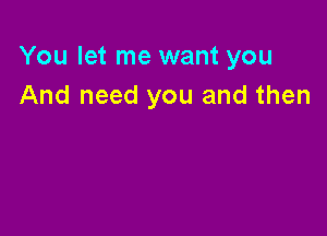 You let me want you
And need you and then