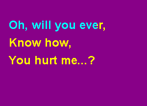 Oh, will you ever,
Know how,

You hurt me...?