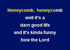 Honeycomb, honeycomb

well it's a
darn good life
and it's kinda funny
how the Lord