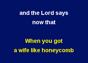 and the Lord says
now that

When you got
a wife like honeycomb
