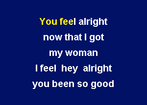 You feel alright
now that I got
my woman

I feel hey alright
you been so good