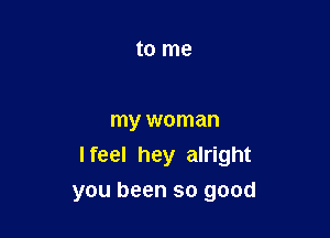 to me

my woman
I feel hey alright
you been so good