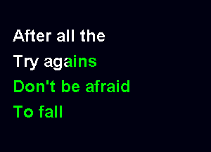 After all the
Try agains

Don't be afraid
To fall