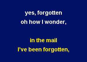 yes, forgotten
oh how I wonder,

in the mail

I've been forgotten,
