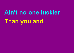 Ain't no one luckier
Than you and I