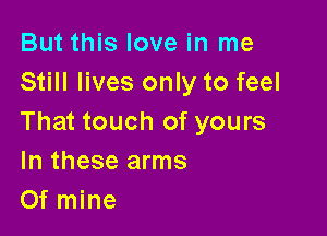 But this love in me
Still lives only to feel

That touch of yours
In these arms
Of mine