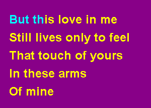 But this love in me
Still lives only to feel

That touch of yours
In these arms
Of mine