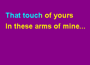 That touch of yours
In these arms of mine...