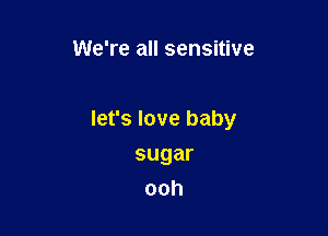 We're all sensitive

let's love baby

sugar
ooh