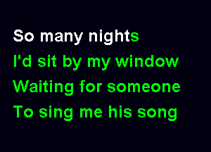 So many nights
I'd sit by my window

Waiting for someone
To sing me his song
