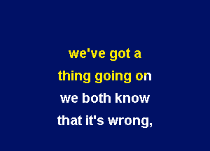 we've got a
thing going on
we both know

that it's wrong,