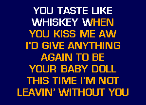 YOU TASTE LIKE
WHISKEY WHEN
YOU KISS ME AW
I'D GIVE ANYTHING

AGAIN TO BE
YOUR BABY DOLL
THIS TIME I'M NOT
LEAVIN' WITHOUT YOU