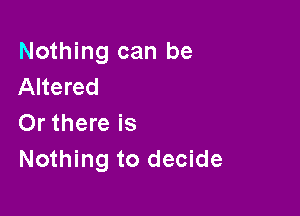 Nothing can be
Altered

Or there is
Nothing to decide
