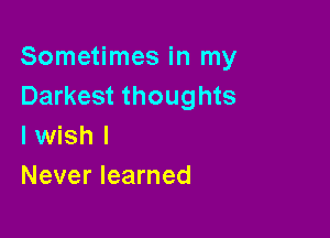 Sometimes in my
Darkest thoughts

I wish I
Never learned
