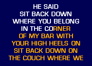 HE SAID

SIT BACK DOWN
WHERE YOU BELONG

IN THE CORNER

OF MY BAR WITH
YOUR HIGH HEELS ON
SIT BACK DOWN ON

THE COUCH WHERE WE