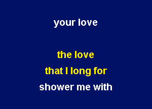 your love

the love

that I long for

shower me with