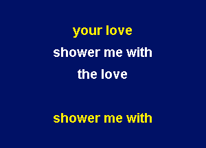 your love

shower me with
the love

shower me with