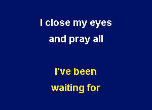 I close my eyes

and pray all

I've been
waiting for