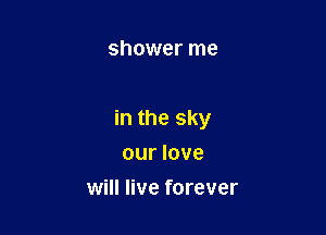 shower me

in the sky

our love
will live forever