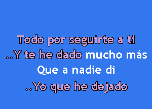 Todo por seguirte a ti

..Y te he dado mucho szIs
Que a nadie di

..Yo que he dejado