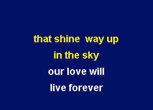 that shine way up

in the sky
our love will
live forever
