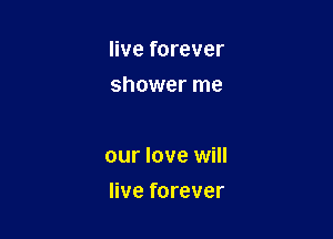 live forever
shower me

our love will

live forever