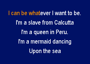 I can be whatever I want to be.
I'm a slave from Calcutta
I'm a queen in Peru.

I'm a mermaid dancing

Upon the sea