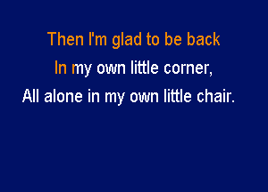 Then I'm glad to be back
In my own little corner,

All alone in my own little chair.