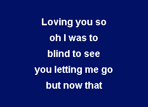 Loving you so
oh I was to
blind to see

you letting me go
but now that