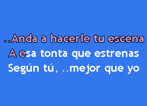 ..Anda a hacerle tu escena
A esa tonta que estrenas
SegIJn tL'I, ..mejor que yo